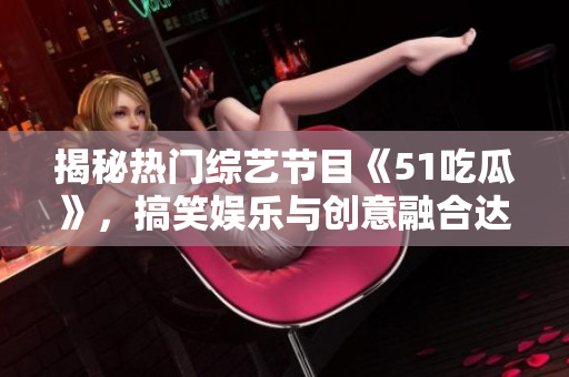 揭秘?zé)衢T綜藝節(jié)目《51吃瓜》，搞笑娛樂(lè)與創(chuàng)意融合達(dá)到巔峰的秘訣