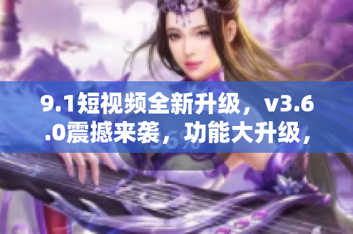 9.1短視頻全新升級，v3.6.0震撼來襲，功能大升級，體驗(yàn)更卓越