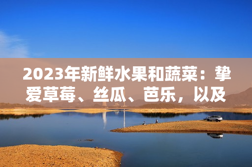 2023年新鮮水果和蔬菜：摯愛草莓、絲瓜、芭樂，以及粉嫩櫻桃和秋葵等多彩時令美食