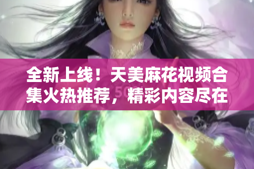 全新上線！天美麻花視頻合集火熱推薦，精彩內(nèi)容盡在其中