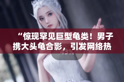“驚現(xiàn)罕見巨型龜類！男子攜大頭龜合影，引發(fā)網(wǎng)絡(luò)熱議”