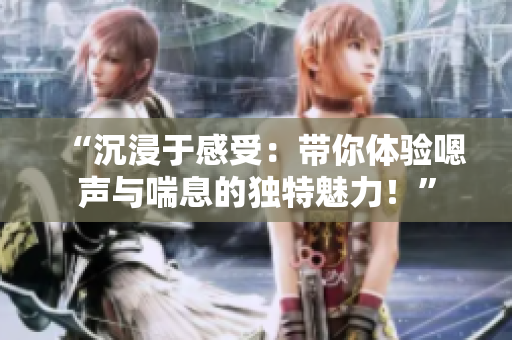 “沉浸于感受：帶你體驗(yàn)嗯聲與喘息的獨(dú)特魅力！”