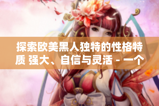 探索歐美黑人獨(dú)特的性格特質(zhì) 強(qiáng)大、自信與靈活 - 一個(gè)深度剖析的視角