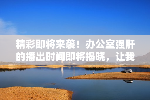 精彩即將來(lái)襲！辦公室強(qiáng)肝的播出時(shí)間即將揭曉，讓我們一起期待吧！
