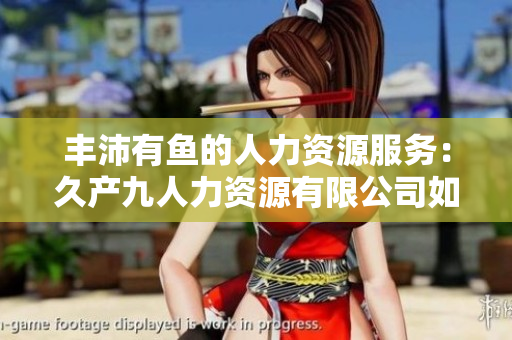 豐沛有魚的人力資源服務(wù)：久產(chǎn)九人力資源有限公司如何助力企業(yè)打造卓越團(tuán)隊(duì)  
