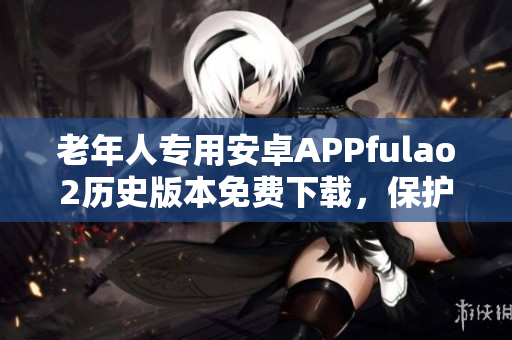 老年人專(zhuān)用安卓APPfulao2歷史版本免費(fèi)下載，保護(hù)您的手機(jī)安全