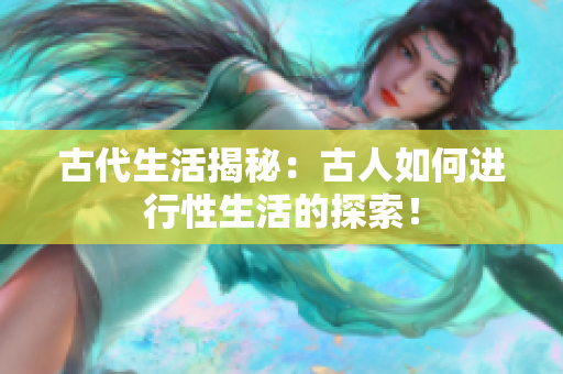 古代生活揭秘：古人如何進(jìn)行性生活的探索！
