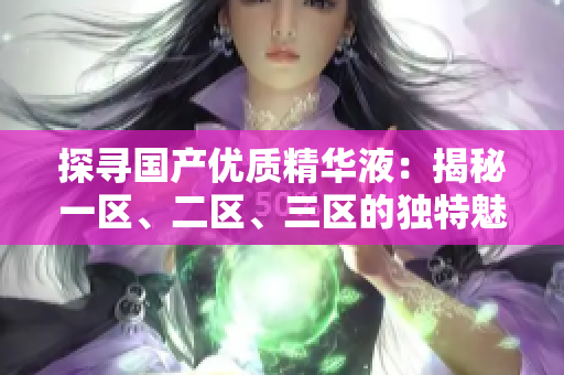 探尋國(guó)產(chǎn)優(yōu)質(zhì)精華液：揭秘一區(qū)、二區(qū)、三區(qū)的獨(dú)特魅力