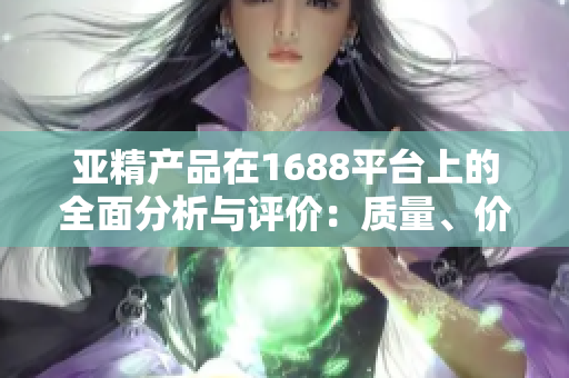 亞精產(chǎn)品在1688平臺(tái)上的全面分析與評(píng)價(jià)：質(zhì)量、價(jià)格、服務(wù)一網(wǎng)打盡