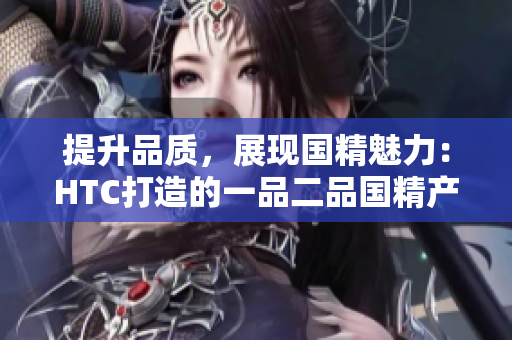 提升品質(zhì)，展現(xiàn)國精魅力：HTC打造的一品二品國精產(chǎn)品