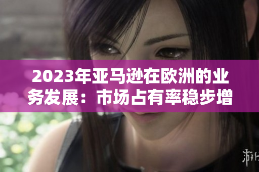 2023年亞馬遜在歐洲的業(yè)務(wù)發(fā)展：市場(chǎng)占有率穩(wěn)步增長(zhǎng)