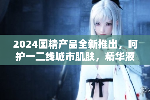 2024國精產(chǎn)品全新推出，呵護一二線城市肌膚，精華液煥發(fā)新活力