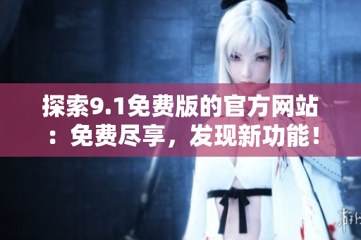 探索9.1免費(fèi)版的官方網(wǎng)站：免費(fèi)盡享，發(fā)現(xiàn)新功能！
