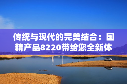 傳統(tǒng)與現(xiàn)代的完美結(jié)合：國(guó)精產(chǎn)品8220帶給您全新體驗(yàn)！