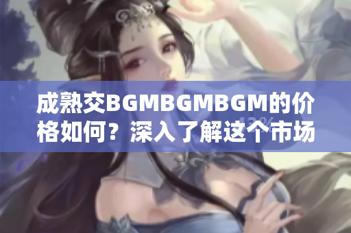 成熟交BGMBGMBGM的價格如何？深入了解這個市場的費(fèi)用和趨勢