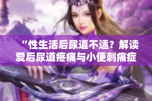 “性生活后尿道不適？解讀愛后尿道疼痛與小便刺痛癥狀”