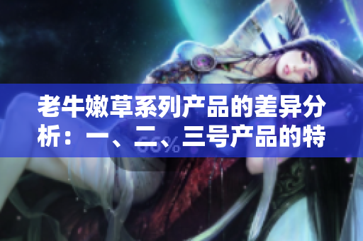 老牛嫩草系列產(chǎn)品的差異分析：一、二、三號產(chǎn)品的特點和適用場景詳解