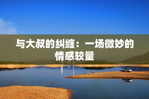 與大叔的糾纏：一場(chǎng)微妙的情感較量