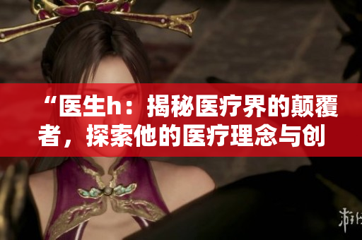 “醫(yī)生h：揭秘醫(yī)療界的顛覆者，探索他的醫(yī)療理念與創(chuàng)新實(shí)踐”