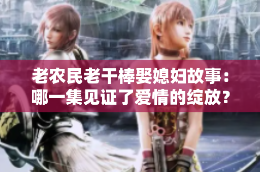 老農(nóng)民老干棒娶媳婦故事：哪一集見證了愛情的綻放？
