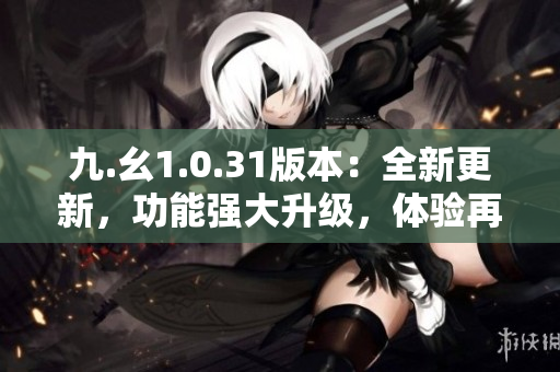 九.幺1.0.31版本：全新更新，功能強大升級，體驗再提升！