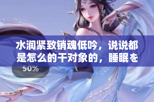 水潤緊致銷魂低吟，說說都是怎么的干對象的，睡眠を取らなくてもいい，睡覺抓著小雞一晚上會(huì)怎樣，睡過年紀(jì)最大的多少歲六十多，水潤緊致銷魂低吟古代354