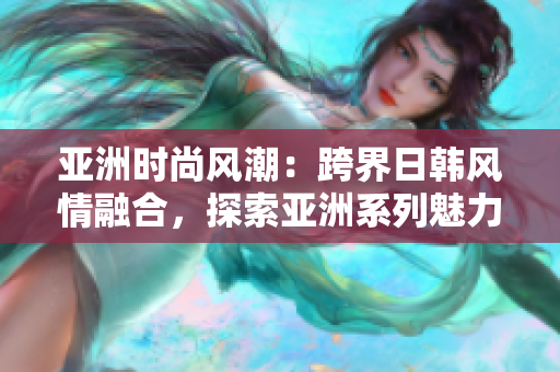 亞洲時尚風(fēng)潮：跨界日韓風(fēng)情融合，探索亞洲系列魅力