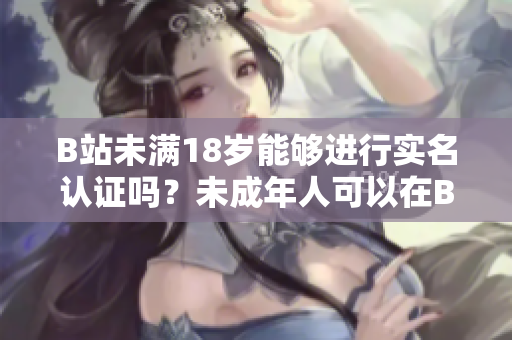 B站未滿18歲能夠進(jìn)行實(shí)名認(rèn)證嗎？未成年人可以在B站進(jìn)行實(shí)名驗(yàn)證嗎？