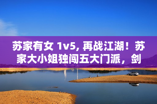 蘇家有女 1v5, 再戰(zhàn)江湖！蘇家大小姐獨闖五大門派，劍指武林霸主！