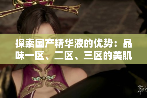 探索國產(chǎn)精華液的優(yōu)勢：品味一區(qū)、二區(qū)、三區(qū)的美肌奧秘