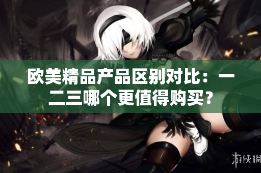 歐美精品產(chǎn)品區(qū)別對比：一二三哪個更值得購買？
