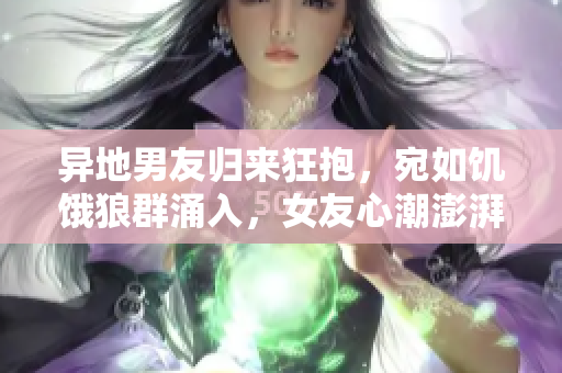 異地男友歸來狂抱，宛如饑餓狼群涌入，女友心潮澎湃待何時相擁？