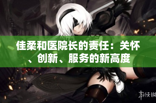 佳柔和醫(yī)院長的責(zé)任：關(guān)懷、創(chuàng)新、服務(wù)的新高度