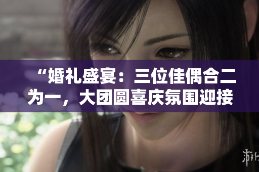 “婚禮盛宴：三位佳偶合二為一，大團圓喜慶氛圍迎接新生活！”