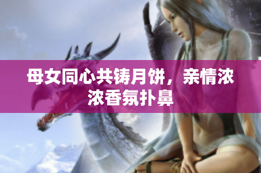 母女同心共鑄月餅，親情濃濃香氛撲鼻