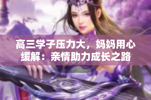 高三學(xué)子壓力大，媽媽用心緩解：親情助力成長(zhǎng)之路