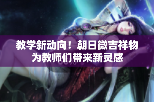 教學(xué)新動(dòng)向！朝日微吉祥物為教師們帶來(lái)新靈感