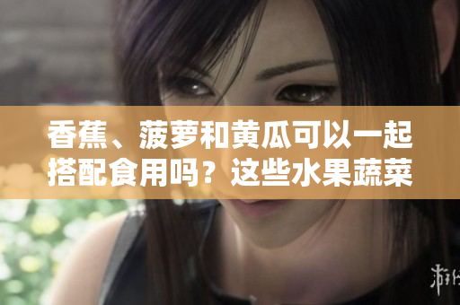香蕉、菠蘿和黃瓜可以一起搭配食用嗎？這些水果蔬菜的搭配有哪些益處？