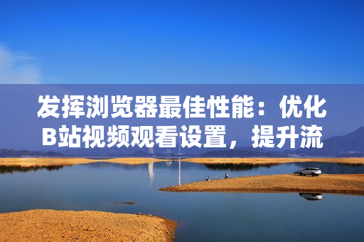 發(fā)揮瀏覽器最佳性能：優(yōu)化B站視頻觀看設(shè)置，提升流暢體驗(yàn)