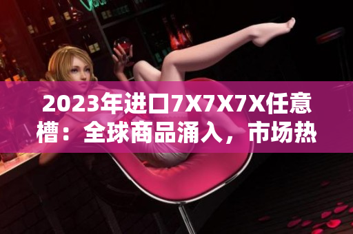 2023年進(jìn)口7X7X7X任意槽：全球商品涌入，市場熱度不減