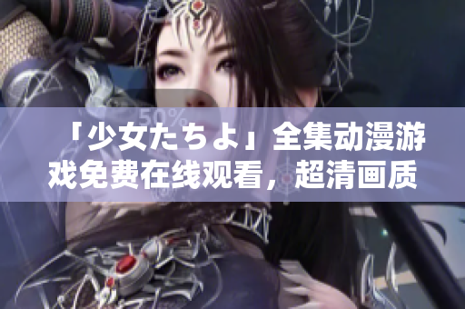 「少女たちよ」全集動(dòng)漫游戲免費(fèi)在線觀看，超清畫質(zhì)帶你領(lǐng)略全新游戲世界