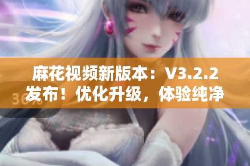 麻花視頻新版本：V3.2.2發(fā)布！優(yōu)化升級，體驗純凈無廣告！