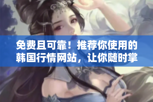 免費且可靠！推薦你使用的韓國行情網(wǎng)站，讓你隨時掌握市場動態(tài)