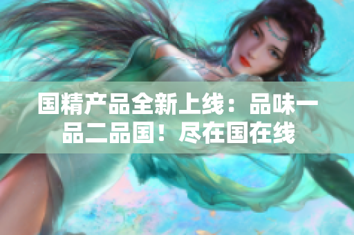 國精產(chǎn)品全新上線：品味一品二品國！盡在國在線