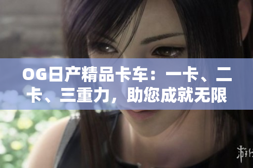 OG日產(chǎn)精品卡車：一卡、二卡、三重力，助您成就無限商機(jī)