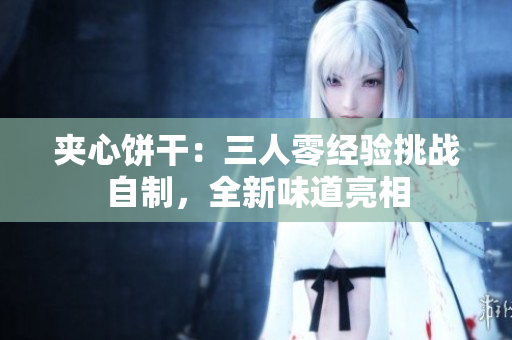 夾心餅干：三人零經(jīng)驗(yàn)挑戰(zhàn)自制，全新味道亮相