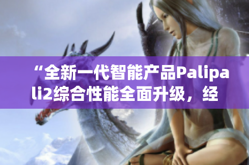 “全新一代智能產(chǎn)品Palipali2綜合性能全面升級，經(jīng)過全夜測試效果如何？”