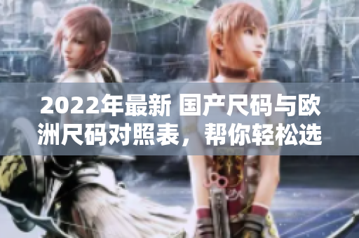 2022年最新 國(guó)產(chǎn)尺碼與歐洲尺碼對(duì)照表，幫你輕松選擇合適尺碼