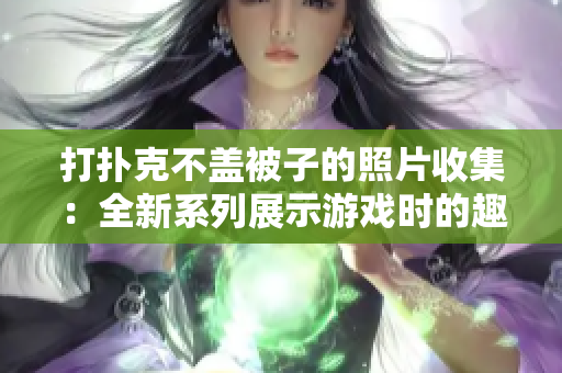 打撲克不蓋被子的照片收集：全新系列展示游戲時的趣味神態(tài)
