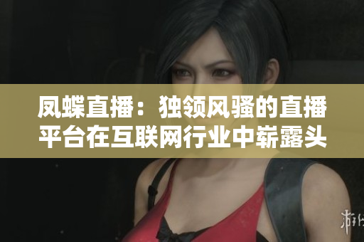 鳳蝶直播：獨領(lǐng)風(fēng)騷的直播平臺在互聯(lián)網(wǎng)行業(yè)中嶄露頭角